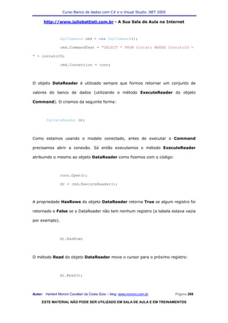 Curso Banco de dados com C# e o Visual Studio .NET 2005

      http://www.juliobattisti.com.br - A Sua Sala de Aula na Internet



                SqlCommand cmd = new SqlCommand();

                cmd.CommandText = "SELECT * FROM Contato WHERE ContatoID =

" + contatoID;

                cmd.Connection = conn;



O objeto DataReader é utilizado sempre que formos retornar um conjunto de

valores do banco de dados (utilizando o método ExecuteReader do objeto

Command). O criamos da seguinte forma:



        SqlDataReader dr;



Como estamos usando o modelo conectado, antes de executar o Command

precisamos abrir a conexão. Só então executamos o método ExecuteReader

atribuindo o mesmo ao objeto DataReader como fizemos com o código:



                conn.Open();

                dr = cmd.ExecuteReader();



A propriedade HasRows do objeto DataReader retorna True se algum registro foi

retornado e False se o DataReader não tem nenhum registro (a tabela estava vazia

por exemplo).



                dr.HasRows



O método Read do objeto DataReader move o cursor para o próximo registro:



                dr.Read();



Autor: Herbert Moroni Cavallari da Costa Gois – blog: www.moroni.com.br     Página 268

     ESTE MATERIAL NÃO PODE SER UTILIZADO EM SALA DE AULA E EM TREINAMENTOS
 