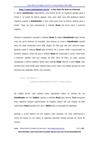 Curso Banco de dados com C# e o Visual Studio .NET 2005

      http://www.juliobattisti.com.br - A Sua Sala de Aula na Internet

O objeto DataReader disponibiliza uma forma de ler os registros apenas para a

frente e no modo de leitura apenas. Isso quer dizer que não podemos alterar

registros usando o DataReader e nem voltar para traz na leitura, apenas para a

frente. Toda vez que executamos o método Read ele move para o próximo

registro.



Sempre é necessário executar o método Read do objeto DataReader pelo menos

uma vez como fizemos no exemplo. Isso porque no inicio o DataReader aponta

para um local conhecido como BOF (Begin Of File) que não tem nenhum dado.

Quando usado o método Read pela primeira vez o cursor então é posicionado no

primeiro registro. Cada vez que o método Read for executado o cursor move para

o próximo registro até que chegue ao EOF (End Of File), ou seja, quando

ultrapassar o último registro. Neste caso método Read retorna o valor False. Isso

permite que você utilize esse método para varrer toda uma tabela através de uma

estrutura de repetição, While, por exemplo:



        while (dr.Read()) {

                      listBox1.Items.Add(dr["Nome"].ToString());

                }



No código acima você poderia estar populando todos os valores de um

DataReader em um listBox usando o método Read que retorna True enquanto

tiver registros sempre posicionando no registro abaixo até que chegue ao EOF

retornando False fazendo com que o While para a execução da repetição.



Quando o cursor estiver em um registro você recupera um valor informando o

nome da coluna ou um índice. O seguinte exemplo mostra através do nome da

coluna:


Autor: Herbert Moroni Cavallari da Costa Gois – blog: www.moroni.com.br     Página 269

     ESTE MATERIAL NÃO PODE SER UTILIZADO EM SALA DE AULA E EM TREINAMENTOS
 