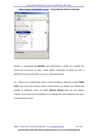 Curso Banco de dados com C# e o Visual Studio .NET 2005

      http://www.juliobattisti.com.br - A Sua Sala de Aula na Internet




Quando a propriedade Is Identity esta selecionado o campo em questão fica

sendo auto-numeravel, ou seja, a cada registro adicionado na tabela um valor é

definido de forma incremental, um-a-um, automaticamente.



16 – Clique com o botão direito sobre o nome da tabela e selecione a opção Table

View. Aqui você pode escolher entre as varias formas que deseja que a tabela seja

exibida no diagrama. Clique na opção Column Names para que seja apenas

exibido o nome das colunas facilitando a visualização de varias tabelas já que agora

iremos adicionar outra.




Autor: Herbert Moroni Cavallari da Costa Gois – blog: www.moroni.com.br     Página 27

     ESTE MATERIAL NÃO PODE SER UTILIZADO EM SALA DE AULA E EM TREINAMENTOS
 