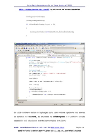 Curso Banco de dados com C# e o Visual Studio .NET 2005

      http://www.juliobattisti.com.br - A Sua Sala de Aula na Internet



                CarregarContatos();

                CarregarEmpresas();

                if (listBox1.Items.Count > 0)

                {

                      CarregaContato((int)listBox1.SelectedValue);

                }




Se você executar e testar sua aplicação agora como mostra a próxima será exibido

os contatos no listBox1, as empresas no cmbEmpresa e o primeiro contato

cadastrado terá seus dados exibidos como mostra a imagem:



Autor: Herbert Moroni Cavallari da Costa Gois – blog: www.moroni.com.br     Página 271

     ESTE MATERIAL NÃO PODE SER UTILIZADO EM SALA DE AULA E EM TREINAMENTOS
 