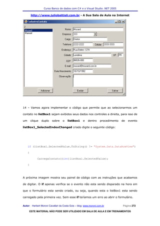 Curso Banco de dados com C# e o Visual Studio .NET 2005

         http://www.juliobattisti.com.br - A Sua Sala de Aula na Internet




14 – Vamos agora implementar o código que permite que ao selecionarmos um

contato no listBox1 sejam exibidos seus dados nos controles a direita, para isso de

um       clique   duplo   sobre   o    listBox1     e   dentro     procedimento   de   evento

listBox1_SelectedIndexChanged criado digite o seguinte código:




     if (listBox1.SelectedValue.ToString() != "System.Data.DataRowView")

     {

              CarregaContato((int)listBox1.SelectedValue);

     }



A próxima imagem mostra seu painel de código com as instruções que acabamos

de digitar. O if apenas verifica se o evento não esta sendo disparado na hora em

que o formulário esta sendo criado, ou seja, quando esta o listBox1 esta sendo

carregado pela primeira vez. Sem esse if teríamos um erro ao abrir o formulário.


Autor: Herbert Moroni Cavallari da Costa Gois – blog: www.moroni.com.br           Página 272

     ESTE MATERIAL NÃO PODE SER UTILIZADO EM SALA DE AULA E EM TREINAMENTOS
 