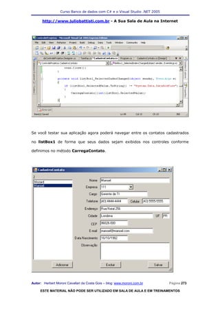 Curso Banco de dados com C# e o Visual Studio .NET 2005

      http://www.juliobattisti.com.br - A Sua Sala de Aula na Internet




Se você testar sua aplicação agora poderá navegar entre os contatos cadastrados

no listBox1 de forma que seus dados sejam exibidos nos controles conforme

definimos no método CarregaContato.




Autor: Herbert Moroni Cavallari da Costa Gois – blog: www.moroni.com.br     Página 273

     ESTE MATERIAL NÃO PODE SER UTILIZADO EM SALA DE AULA E EM TREINAMENTOS
 