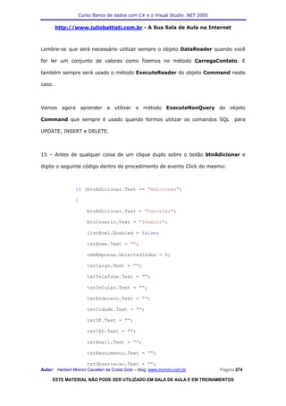 Curso Banco de dados com C# e o Visual Studio .NET 2005

        http://www.juliobattisti.com.br - A Sua Sala de Aula na Internet



Lembre-se que será necessário utilizar sempre o objeto DataReader quando você

for ler um conjunto de valores como fizemos no método CarregaContato. E

também sempre será usado o método ExecuteReader do objeto Command neste

caso.



Vamos agora aprender a utilizar o método ExecuteNonQuery do objeto

Command que sempre é usado quando formos utilizar os comandos SQL                 para

UPDATE, INSERT e DELETE.



15 – Antes de qualquer coisa de um clique duplo sobre o botão btnAdicionar e

digite o seguinte código dentro do procedimento de evento Click do mesmo:



                if (btnAdicionar.Text == "Adicionar")

                {

                      btnAdicionar.Text = "Cancelar";

                      btnInserir.Text = "Inserir";

                      listBox1.Enabled = false;

                      txtNome.Text = "";

                      cmbEmpresa.SelectedIndex = 0;

                      txtCargo.Text = "";

                      txtTelefone.Text = "";

                      txtCelular.Text = "";

                      txtEndereco.Text = "";

                      txtCidade.Text = "";

                      txtUF.Text = "";

                      txtCEP.Text = "";

                      txtEmail.Text = "";

                      txtNascimento.Text = "";

                      txtObservacao.Text = "";
Autor: Herbert Moroni Cavallari da Costa Gois – blog: www.moroni.com.br     Página 274

     ESTE MATERIAL NÃO PODE SER UTILIZADO EM SALA DE AULA E EM TREINAMENTOS
 