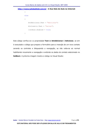 Curso Banco de dados com C# e o Visual Studio .NET 2005

      http://www.juliobattisti.com.br - A Sua Sala de Aula na Internet
                }

                else

                {

                      btnAdicionar.Text = "Adicionar";

                      btnInserir.Text = "Salvar";

                      listBox1.Enabled = true;

                }



Este código verifica se o a propriedade Text do btnAdicionar é Adicionar, se sim

é executado o código que prepara o formulário para a inserção de um novo contato

zerando os controles e bloqueando a navegação, se não volta-se ao normal

habilitando novamente a navegação e exibindo os dados do contato selecionado no

listBox1. A próxima imagem mostra o código no Visual Studio:




Autor: Herbert Moroni Cavallari da Costa Gois – blog: www.moroni.com.br     Página 275

     ESTE MATERIAL NÃO PODE SER UTILIZADO EM SALA DE AULA E EM TREINAMENTOS
 