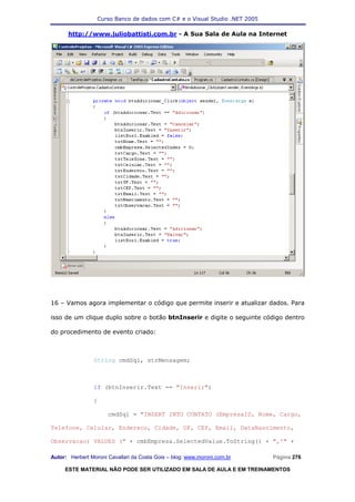 Curso Banco de dados com C# e o Visual Studio .NET 2005

      http://www.juliobattisti.com.br - A Sua Sala de Aula na Internet




16 – Vamos agora implementar o código que permite inserir e atualizar dados. Para

isso de um clique duplo sobre o botão btnInserir e digite o seguinte código dentro

do procedimento de evento criado:



                String cmdSql, strMensagem;



                if (btnInserir.Text == "Inserir")

                {

                      cmdSql = "INSERT INTO CONTATO (EmpresaID, Nome, Cargo,

Telefone, Celular, Endereco, Cidade, UF, CEP, Email, DataNascimento,

Observacao) VALUES (" + cmbEmpresa.SelectedValue.ToString() + ",'" +

Autor: Herbert Moroni Cavallari da Costa Gois – blog: www.moroni.com.br     Página 276

     ESTE MATERIAL NÃO PODE SER UTILIZADO EM SALA DE AULA E EM TREINAMENTOS
 