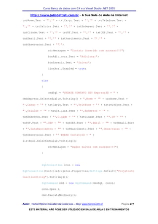 Curso Banco de dados com C# e o Visual Studio .NET 2005

      http://www.juliobattisti.com.br - A Sua Sala de Aula na Internet
txtNome.Text + "','" + txtCargo.Text + "','" + txtTelefone.Text +

"','" + txtCelular.Text + "','" + txtEndereco.Text + "','" +

txtCidade.Text + "','" + txtUF.Text + "','" + txtCEP.Text + "','" +

txtEmail.Text + "','" + txtNascimento.Text + "','" +

txtObservacao.Text + "')";

                      strMensagem = "Contato inserido com sucesso!!!";

                      btnAdicionar.Text = "Adicionar";

                      btnInserir.Text = "Salvar";

                      listBox1.Enabled = true;

                }

                else

                {

                      cmdSql = "UPDATE CONTATO SET EmpresaID = " +

cmbEmpresa.SelectedValue.ToString() + ",Nome = '" + txtNome.Text +

"',Cargo = '" + txtCargo.Text + "',Telefone = '" + txtTelefone.Text +

"',Celular = '" + txtCelular.Text + "',Endereco = '" +

txtEndereco.Text + "',Cidade = '" + txtCidade.Text + "',UF = '" +

txtUF.Text + "',CEP = '" + txtCEP.Text + "',Email = '" + txtEmail.Text

+ "',DataNascimento = '" + txtNascimento.Text + "',Observacao = '" +

txtObservacao.Text + "' WHERE ContatoID = " +

listBox1.SelectedValue.ToString();

                      strMensagem = "Dados salvos com sucesso!!!";

                }



                SqlConnection conn = new

SqlConnection(ControleProjetos.Properties.Settings.Default["ProjetosCo

nnectionString"].ToString());

                SqlCommand cmd = new SqlCommand(cmdSql, conn);

                conn.Open();

                cmd.ExecuteNonQuery();


Autor: Herbert Moroni Cavallari da Costa Gois – blog: www.moroni.com.br     Página 277

     ESTE MATERIAL NÃO PODE SER UTILIZADO EM SALA DE AULA E EM TREINAMENTOS
 