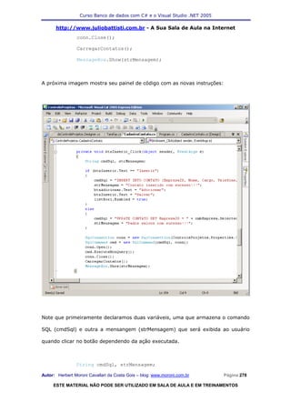 Curso Banco de dados com C# e o Visual Studio .NET 2005

      http://www.juliobattisti.com.br - A Sua Sala de Aula na Internet
                conn.Close();

                CarregarContatos();

                MessageBox.Show(strMensagem);



A próxima imagem mostra seu painel de código com as novas instruções:




Note que primeiramente declaramos duas variáveis, uma que armazena o comando

SQL (cmdSql) e outra a mensangem (strMensagem) que será exibida ao usuário

quando clicar no botão dependendo da ação executada.



                String cmdSql, strMensagem;

Autor: Herbert Moroni Cavallari da Costa Gois – blog: www.moroni.com.br     Página 278

     ESTE MATERIAL NÃO PODE SER UTILIZADO EM SALA DE AULA E EM TREINAMENTOS
 