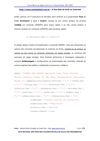Curso Banco de dados com C# e o Visual Studio .NET 2005

      http://www.juliobattisti.com.br - A Sua Sala de Aula na Internet



Então usamos um if (estrutura de decisão) para verificar se a propriedade Text do

botão brnInserir é igual a Inserir, porque se sim vamos atribuir na variável

cmdSql um comando (INSERT) para inserir dados e se não vamos atribuir a

mesma variável um comando (UPDATE) para atualizar dados.



                if (btnInserir.Text == "Inserir")



O código abaixo mostra principalmente o comando INSERT, note que atribuímos os

valores dos controles concatenando os mesmos na string. Lembre-se de atribuir os

valores do tipo string no comando utilizando em aspas simples, os números não

precisam de aspas simples. Para finalizar atribuímos a mensagem adequada a

variável strMensagem e configuramos as propriedades dos controles voltando os

nomes originais dos botões e habilitando novamente o listBox1.



cmdSql = "INSERT INTO CONTATO (EmpresaID, Nome, Cargo, Telefone,

Celular, Endereco, Cidade, UF, CEP, Email, DataNascimento, Observacao)

VALUES (" + cmbEmpresa.SelectedValue.ToString() + ",'" + txtNome.Text

+ "','" + txtCargo.Text + "','" + txtTelefone.Text + "','" +

txtCelular.Text + "','" + txtEndereco.Text + "','" + txtCidade.Text +

"','" + txtUF.Text + "','" + txtCEP.Text + "','" + txtEmail.Text +

"','" + txtNascimento.Text + "','" + txtObservacao.Text + "')";

                      strMensagem = "Contato inserido com sucesso!!!";

                      btnAdicionar.Text = "Adicionar";

                      btnInserir.Text = "Salvar";

                      listBox1.Enabled = true;




Autor: Herbert Moroni Cavallari da Costa Gois – blog: www.moroni.com.br     Página 279

     ESTE MATERIAL NÃO PODE SER UTILIZADO EM SALA DE AULA E EM TREINAMENTOS
 