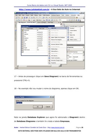 Curso Banco de dados com C# e o Visual Studio .NET 2005

      http://www.juliobattisti.com.br - A Sua Sala de Aula na Internet




17 – Antes de prosseguir clique em Save Diagram1 na barra de ferramentas ou

pressione CTRL+S.



18 – No exemplo não vou mudar o nome do diagrama, apenas clique em OK.




Note na janela Database Explorer que agora foi adicionado o Diagram1 dentro

de Database Diagrams e também foi criada a tabela Empresas.


Autor: Herbert Moroni Cavallari da Costa Gois – blog: www.moroni.com.br     Página 28

     ESTE MATERIAL NÃO PODE SER UTILIZADO EM SALA DE AULA E EM TREINAMENTOS
 