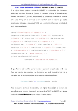 Curso Banco de dados com C# e o Visual Studio .NET 2005

      http://www.juliobattisti.com.br - A Sua Sala de Aula na Internet

O próximo código mostra o comando UPDATE e a atribuição da mensagem

apropriada que será exibida ao usuário. O comando UPDATE é montado como

fizemos com o INSERT, ou seja, concatenando os valores dos controles de forma a

criar uma string com o comando a ser executado com os valores que serão

atualizados. Note aqui a claususa WHERE que permite identificar qual contato terá

seus dados atualizados.



cmdSql = "UPDATE CONTATO SET EmpresaID = " +

cmbEmpresa.SelectedValue.ToString() + ",Nome = '" + txtNome.Text +

"',Cargo = '" + txtCargo.Text + "',Telefone = '" + txtTelefone.Text +

"',Celular = '" + txtCelular.Text + "',Endereco = '" +

txtEndereco.Text + "',Cidade = '" + txtCidade.Text + "',UF = '" +

txtUF.Text + "',CEP = '" + txtCEP.Text + "',Email = '" + txtEmail.Text

+ "',DataNascimento = '" + txtNascimento.Text + "',Observacao = '" +

txtObservacao.Text + "' WHERE ContatoID = " +

listBox1.SelectedValue.ToString();

                      strMensagem = "Dados salvos com sucesso!!!";




O que fizemos até aqui foi apenas montar o comando apropriadado, você pode

fazer da maneira que desejar, mas lembre-se que será necessário informar o

comando SQL ao objeto Command como fizemos no seguinte código:



                SqlCommand cmd = new SqlCommand(cmdSql, conn);



Para executar o comando é necessário, um objeto Connection, a abertura da

conexão e como estamos executando um comando UPDATE ou INSERT será usado

o método ExecuteNonQuery como mostra o código abaixo:




Autor: Herbert Moroni Cavallari da Costa Gois – blog: www.moroni.com.br     Página 280

     ESTE MATERIAL NÃO PODE SER UTILIZADO EM SALA DE AULA E EM TREINAMENTOS
 