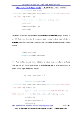 Curso Banco de dados com C# e o Visual Studio .NET 2005

      http://www.juliobattisti.com.br - A Sua Sala de Aula na Internet
                SqlConnection conn = new

SqlConnection(ControleProjetos.Properties.Settings.Default["ProjetosCo

nnectionString"].ToString());

                SqlCommand cmd = new SqlCommand(cmdSql, conn);

                conn.Open();

                cmd.ExecuteNonQuery();

                conn.Close();



Finalmente chamamos novamente o método CarregarContatos porque no caso de

ter sido feita uma inserção é necessário que o novo contato seja exibido no

listBox1. Também exibimos a mensagem que esta na variável strMensagem para o

usuário:



                CarregarContatos();

                MessageBox.Show(strMensagem);



17 – Para finalizar apenas vamos adicionar o código para exclusão de contatos.

Para isso de um clique duplo sobre o botão btnExcluir e no procedimento de

evento criado digite o seguinte código:



                if (listBox1.Items.Count > 0)

                {

                      SqlConnection conn = new

SqlConnection(ControleProjetos.Properties.Settings.Default["ProjetosCo

nnectionString"].ToString());

                      SqlCommand cmd = new SqlCommand("DELETE FROM Contato

WHERE ContatoID = " + listBox1.SelectedValue.ToString(), conn);

                      conn.Open();

                      cmd.ExecuteNonQuery();

                      conn.Close();
Autor: Herbert Moroni Cavallari da Costa Gois – blog: www.moroni.com.br     Página 281

     ESTE MATERIAL NÃO PODE SER UTILIZADO EM SALA DE AULA E EM TREINAMENTOS
 