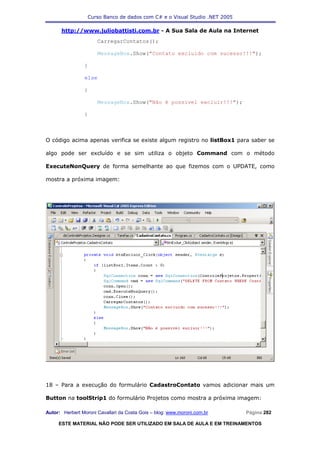 Curso Banco de dados com C# e o Visual Studio .NET 2005

      http://www.juliobattisti.com.br - A Sua Sala de Aula na Internet
                      CarregarContatos();

                      MessageBox.Show("Contato excluido com sucesso!!!");

                }

                else

                {

                      MessageBox.Show("Não é possivel excluir!!!");

                }



O código acima apenas verifica se existe algum registro no listBox1 para saber se

algo pode ser excluído e se sim utiliza o objeto Command com o método

ExecuteNonQuery de forma semelhante ao que fizemos com o UPDATE, como

mostra a próxima imagem:




18 – Para a execução do formulário CadastroContato vamos adicionar mais um

Button na toolStrip1 do formulário Projetos como mostra a próxima imagem:

Autor: Herbert Moroni Cavallari da Costa Gois – blog: www.moroni.com.br     Página 282

     ESTE MATERIAL NÃO PODE SER UTILIZADO EM SALA DE AULA E EM TREINAMENTOS
 