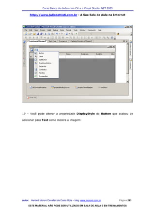 Curso Banco de dados com C# e o Visual Studio .NET 2005

      http://www.juliobattisti.com.br - A Sua Sala de Aula na Internet




19 – Você pode alterar a propriedade DisplayStyle do Button que acabou de

adicionar para Text como mostra a imagem:




Autor: Herbert Moroni Cavallari da Costa Gois – blog: www.moroni.com.br     Página 283

     ESTE MATERIAL NÃO PODE SER UTILIZADO EM SALA DE AULA E EM TREINAMENTOS
 