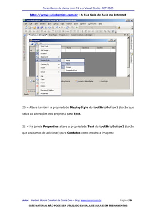 Curso Banco de dados com C# e o Visual Studio .NET 2005

      http://www.juliobattisti.com.br - A Sua Sala de Aula na Internet




20 – Altere também a propriedade DisplayStyle do toolStripButton1 (botão que

salva as alterações nos projetos) para Text.



21 – Na janela Properties altere a propriedade Text do toolStripButton2 (botão

que acabamos de adicionar) para Contatos como mostra a imagem:




Autor: Herbert Moroni Cavallari da Costa Gois – blog: www.moroni.com.br     Página 284

     ESTE MATERIAL NÃO PODE SER UTILIZADO EM SALA DE AULA E EM TREINAMENTOS
 