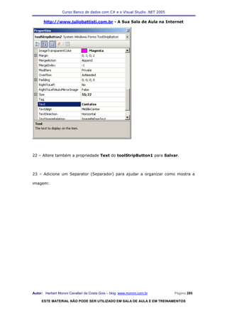 Curso Banco de dados com C# e o Visual Studio .NET 2005

      http://www.juliobattisti.com.br - A Sua Sala de Aula na Internet




22 – Altere também a propriedade Text do toolStripButton1 para Salvar.



23 – Adicione um Separator (Separador) para ajudar a organizar como mostra a

imagem:




Autor: Herbert Moroni Cavallari da Costa Gois – blog: www.moroni.com.br     Página 285

     ESTE MATERIAL NÃO PODE SER UTILIZADO EM SALA DE AULA E EM TREINAMENTOS
 