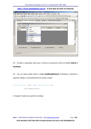 Curso Banco de dados com C# e o Visual Studio .NET 2005

      http://www.juliobattisti.com.br - A Sua Sala de Aula na Internet




24 – Arraste o separador para que o mesmo se posicione entre os botões Salvar e

Contatos.



25 – De um clique duplo sobre o botão toolStripButton2 (Contatos) e adicione o

seguinte código no procedimento de evento criado:



CadastroContato frm = new CadastroContato();

                frm.ShowDialog();



A imagem mostra seu painel de código:




Autor: Herbert Moroni Cavallari da Costa Gois – blog: www.moroni.com.br     Página 286

     ESTE MATERIAL NÃO PODE SER UTILIZADO EM SALA DE AULA E EM TREINAMENTOS
 