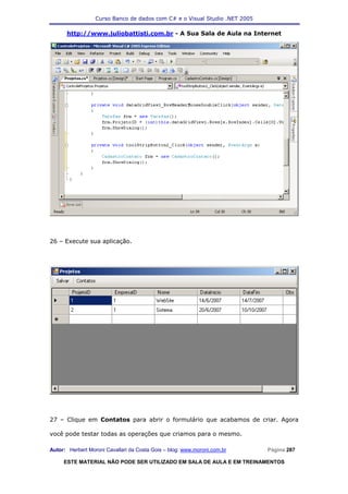 Curso Banco de dados com C# e o Visual Studio .NET 2005

      http://www.juliobattisti.com.br - A Sua Sala de Aula na Internet




26 – Execute sua aplicação.




27 – Clique em Contatos para abrir o formulário que acabamos de criar. Agora

você pode testar todas as operações que criamos para o mesmo.

Autor: Herbert Moroni Cavallari da Costa Gois – blog: www.moroni.com.br     Página 287

     ESTE MATERIAL NÃO PODE SER UTILIZADO EM SALA DE AULA E EM TREINAMENTOS
 