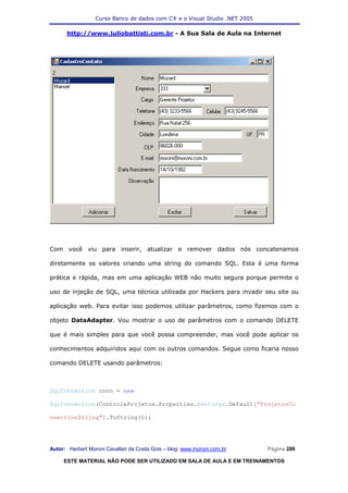Curso Banco de dados com C# e o Visual Studio .NET 2005

      http://www.juliobattisti.com.br - A Sua Sala de Aula na Internet




Com você viu para inserir, atualizar e remover dados nós concatenamos

diretamente os valores criando uma string do comando SQL. Esta é uma forma

prática e rápida, mas em uma aplicação WEB não muito segura porque permite o

uso de injeção de SQL, uma técnica utilizada por Hackers para invadir seu site ou

aplicação web. Para evitar isso podemos utilizar parâmetros, como fizemos com o

objeto DataAdapter. Vou mostrar o uso de parâmetros com o comando DELETE

que é mais simples para que você possa compreender, mas você pode aplicar os

conhecimentos adquiridos aqui com os outros comandos. Segue como ficaria nosso

comando DELETE usando parâmetros:



SqlConnection conn = new

SqlConnection(ControleProjetos.Properties.Settings.Default["ProjetosCo

nnectionString"].ToString());




Autor: Herbert Moroni Cavallari da Costa Gois – blog: www.moroni.com.br     Página 288

     ESTE MATERIAL NÃO PODE SER UTILIZADO EM SALA DE AULA E EM TREINAMENTOS
 
