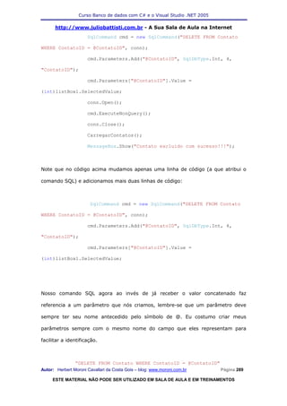 Curso Banco de dados com C# e o Visual Studio .NET 2005

      http://www.juliobattisti.com.br - A Sua Sala de Aula na Internet
                      SqlCommand cmd = new SqlCommand("DELETE FROM Contato

WHERE ContatoID = @ContatoID", conn);

                      cmd.Parameters.Add("@ContatoID", SqlDbType.Int, 4,

"ContatoID");

                      cmd.Parameters["@ContatoID"].Value =

(int)listBox1.SelectedValue;

                      conn.Open();

                      cmd.ExecuteNonQuery();

                      conn.Close();

                      CarregarContatos();

                      MessageBox.Show("Contato excluido com sucesso!!!");



Note que no código acima mudamos apenas uma linha de código (a que atribui o

comando SQL) e adicionamos mais duas linhas de código:



                       SqlCommand cmd = new SqlCommand("DELETE FROM Contato

WHERE ContatoID = @ContatoID", conn);

                      cmd.Parameters.Add("@ContatoID", SqlDbType.Int, 4,

"ContatoID");

                      cmd.Parameters["@ContatoID"].Value =

(int)listBox1.SelectedValue;




Nosso comando SQL agora ao invés de já receber o valor concatenado faz

referencia a um parâmetro que nós criamos, lembre-se que um parâmetro deve

sempre ter seu nome antecedido pelo símbolo de @. Eu costumo criar meus

parâmetros sempre com o mesmo nome do campo que eles representam para

facilitar a identificação.



                “DELETE FROM Contato WHERE ContatoID = @ContatoID"
Autor: Herbert Moroni Cavallari da Costa Gois – blog: www.moroni.com.br     Página 289

     ESTE MATERIAL NÃO PODE SER UTILIZADO EM SALA DE AULA E EM TREINAMENTOS
 