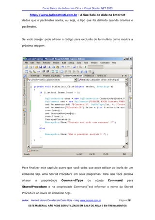 Curso Banco de dados com C# e o Visual Studio .NET 2005

      http://www.juliobattisti.com.br - A Sua Sala de Aula na Internet

dados que o parâmetro aceita, ou seja, o tipo que foi definido quando criamos o

parâmetro.



Se você desejar pode alterar o código para exclusão do formulário como mostra a

próxima imagem:




Para finalizar este capitulo quero que você saiba que pode utilizar ao invés de um

comando SQL uma Stored Procedure em seus programas. Para isso você precisa

alterar    a     propriedade       CommandType             do    objeto   Command    para

StoredProcedure e na propriedade CommandText informar o nome da Stored

Procedure ao invés do comando SQL..

Autor: Herbert Moroni Cavallari da Costa Gois – blog: www.moroni.com.br        Página 291

     ESTE MATERIAL NÃO PODE SER UTILIZADO EM SALA DE AULA E EM TREINAMENTOS
 