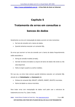 Curso Banco de dados com C# e o Visual Studio .NET 2005

        http://www.juliobattisti.com.br - A Sua Sala de Aula na Internet




                                     Capitulo 5

         Tratamento de erros em consultas a

                              bancos de dados


Geralmente os erros em manipulação de dados ocorrem em dois momentos:

    •     Na hora da conexão com o banco de dados.

    •     Quando tentamos executar um comando SQL.



Os erros que ocorrem na hora da conexão com o banco de dados frequentemente

estão associados a:

    •     String de conexão invalida (errada).

    •     Servidor de banco de dados ou arquivo do banco de dados não existe ou não

          esta disponível.

    •     Falha no login (usuário ou senha inválido).



Por sua vez, os erros mais comuns quando tentamos executar um comando SQL

através de um DataAdapter ou Command são:

    •     Sintaxe do comando SQL (SELECT, UPDATE, INSERT, DELETE) incorretas.

    •     Nome da tabela ou coluna incorretos.



Para tratar erros com manipulação de dados você pode usar a estrutura de

tratamento de erros Try..Catch..Finally.


Autor: Herbert Moroni Cavallari da Costa Gois – blog: www.moroni.com.br     Página 292

        ESTE MATERIAL NÃO PODE SER UTILIZADO EM SALA DE AULA E EM TREINAMENTOS
 