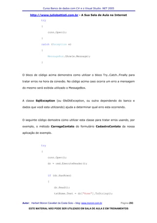 Curso Banco de dados com C# e o Visual Studio .NET 2005

      http://www.juliobattisti.com.br - A Sua Sala de Aula na Internet
                try

                {

                      conn.Open();

                }

                catch (Exception e)

                {

                      MessageBox.Show(e.Message);

                }



O bloco de código acima demonstra como utilizar o bloco Try..Catch..Finally para

tratar erros na hora da conexão. No código acima caso ocorra um erro a mensagem

do mesmo será exibida utilizado o MessageBox.



A classe SqlException (ou OleDbException, ou outra dependendo do banco e

dados que você esta utilizando) ajuda a determinar qual erro esta ocorrendo.



O seguinte código demostra como utilizar esta classe para tratar erros usando, por

exemplo, o método CarregaContato do formulário CadastroContato da nossa

aplicação de exemplo.



                try

                {

                      conn.Open();

                      dr = cmd.ExecuteReader();



                      if (dr.HasRows)

                      {

                            dr.Read();

                            txtNome.Text = dr["Nome"].ToString();


Autor: Herbert Moroni Cavallari da Costa Gois – blog: www.moroni.com.br     Página 293

     ESTE MATERIAL NÃO PODE SER UTILIZADO EM SALA DE AULA E EM TREINAMENTOS
 