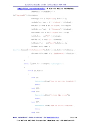 Curso Banco de dados com C# e o Visual Studio .NET 2005

      http://www.juliobattisti.com.br - A Sua Sala de Aula na Internet
                            cmbEmpresa.SelectedValue =

dr["EmpresaID"].ToString();

                            txtCargo.Text = dr["Cargo"].ToString();

                            txtTelefone.Text = dr["Telefone"].ToString();

                            txtCelular.Text = dr["Celular"].ToString();

                            txtEndereco.Text = dr["Endereco"].ToString();

                            txtCidade.Text = dr["Cidade"].ToString();

                            txtUF.Text = dr["UF"].ToString();

                            txtCEP.Text = dr["CEP"].ToString();

                            txtEmail.Text = dr["Email"].ToString();

                            txtNascimento.Text =

DateTime.Parse(dr["DataNascimento"].ToString()).ToShortDateString();

                            txtObservacao.Text = dr["Observacao"].ToString();

                      }

                }

                catch (System.Data.SqlClient.SqlException e)

                {

                      switch (e.Number)

                      {

                            case 17:

                                 MessageBox.Show("Nome do servidor invalido");

                                 break;

                            case 156:

                            case 170:

                                 MessageBox.Show("Sintaxe SQL errada");

                                 break;

                            case 207:

                                 MessageBox.Show("Nome da coluna invalida");

                                 break;

                            case 208:


Autor: Herbert Moroni Cavallari da Costa Gois – blog: www.moroni.com.br     Página 294

     ESTE MATERIAL NÃO PODE SER UTILIZADO EM SALA DE AULA E EM TREINAMENTOS
 