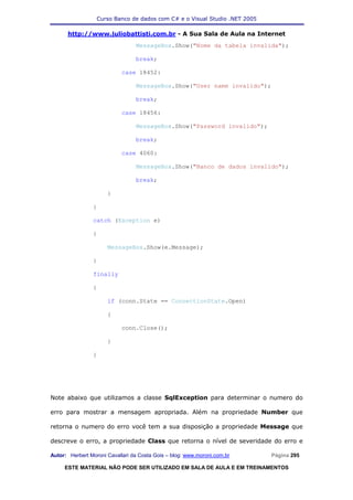 Curso Banco de dados com C# e o Visual Studio .NET 2005

      http://www.juliobattisti.com.br - A Sua Sala de Aula na Internet
                                 MessageBox.Show("Nome da tabela invalida");

                                 break;

                            case 18452:

                                 MessageBox.Show("User name invalido");

                                 break;

                            case 18456:

                                 MessageBox.Show("Password invalido");

                                 break;

                            case 4060:

                                 MessageBox.Show("Banco de dados invalido");

                                 break;

                      }

                }

                catch (Exception e)

                {

                      MessageBox.Show(e.Message);

                }

                finally

                {

                      if (conn.State == ConnectionState.Open)

                      {

                            conn.Close();

                      }

                }




Note abaixo que utilizamos a classe SqlException para determinar o numero do

erro para mostrar a mensagem apropriada. Além na propriedade Number que

retorna o numero do erro você tem a sua disposição a propriedade Message que

descreve o erro, a propriedade Class que retorna o nível de severidade do erro e

Autor: Herbert Moroni Cavallari da Costa Gois – blog: www.moroni.com.br     Página 295

     ESTE MATERIAL NÃO PODE SER UTILIZADO EM SALA DE AULA E EM TREINAMENTOS
 