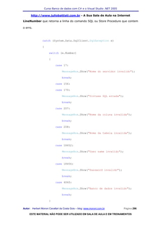 Curso Banco de dados com C# e o Visual Studio .NET 2005

      http://www.juliobattisti.com.br - A Sua Sala de Aula na Internet

LineNumber que retorna a linha do comando SQL ou Store Procedure que contem

o erro.



                catch (System.Data.SqlClient.SqlException e)

                {

                      switch (e.Number)

                      {

                            case 17:

                                 MessageBox.Show("Nome do servidor invalido");

                                 break;

                            case 156:

                            case 170:

                                 MessageBox.Show("Sintaxe SQL errada");

                                 break;

                            case 207:

                                 MessageBox.Show("Nome da coluna invalida");

                                 break;

                            case 208:

                                 MessageBox.Show("Nome da tabela invalida");

                                 break;

                            case 18452:

                                 MessageBox.Show("User name invalido");

                                 break;

                            case 18456:

                                 MessageBox.Show("Password invalido");

                                 break;

                            case 4060:

                                 MessageBox.Show("Banco de dados invalido");

                                 break;

                      }

Autor: Herbert Moroni Cavallari da Costa Gois – blog: www.moroni.com.br     Página 296

     ESTE MATERIAL NÃO PODE SER UTILIZADO EM SALA DE AULA E EM TREINAMENTOS
 