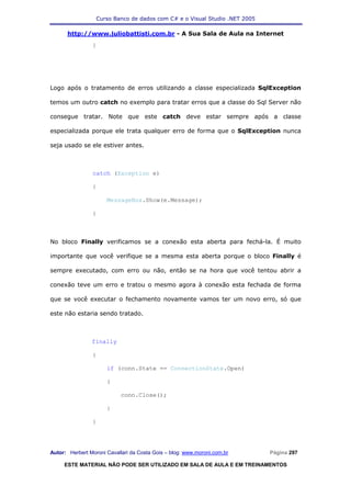 Curso Banco de dados com C# e o Visual Studio .NET 2005

      http://www.juliobattisti.com.br - A Sua Sala de Aula na Internet
                }




Logo após o tratamento de erros utilizando a classe especializada SqlException

temos um outro catch no exemplo para tratar erros que a classe do Sql Server não

consegue tratar. Note que este catch deve estar sempre após a classe

especializada porque ele trata qualquer erro de forma que o SqlException nunca

seja usado se ele estiver antes.



                catch (Exception e)

                {

                      MessageBox.Show(e.Message);

                }



No bloco Finally verificamos se a conexão esta aberta para fechá-la. É muito

importante que você verifique se a mesma esta aberta porque o bloco Finally é

sempre executado, com erro ou não, então se na hora que você tentou abrir a

conexão teve um erro e tratou o mesmo agora à conexão esta fechada de forma

que se você executar o fechamento novamente vamos ter um novo erro, só que

este não estaria sendo tratado.



                finally

                {

                      if (conn.State == ConnectionState.Open)

                      {

                            conn.Close();

                      }

                }




Autor: Herbert Moroni Cavallari da Costa Gois – blog: www.moroni.com.br     Página 297

     ESTE MATERIAL NÃO PODE SER UTILIZADO EM SALA DE AULA E EM TREINAMENTOS
 