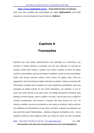 Curso Banco de dados com C# e o Visual Studio .NET 2005

      http://www.juliobattisti.com.br - A Sua Sala de Aula na Internet

Para uma lista completa das propriedades da classe SqlException você pode

pesquisar na documentação do Visual Studio por SqlError.




                                     Capitulo 6

                                    Transações


Suponha que você esteja desenvolvendo uma aplicação de e-commerce, por

exemplo. O cliente adiciona os produtos que ele quer adicionar no carrinho de

compra e parte para finalizar o pedido. Para inserir o pedido no banco de dados

você tem duas tabelas, uma que armazena os pedidos e outra os itens dos pedidos.

Então você precisa adicionar valores como numero do pedido, data, forma de

pagamento, local de entrega na tabela referente ao pedido e todos os produtos são

adicionados na tabela itens de pedido com suas respectivas quantidades, cada uma

associada ao pedido através de uma chave estrangeira, por exemplo. O que eu

quero que você entenda é que para inserir um pedido precisamos manipular duas

tabelas ao mesmo tempo, inserir o pedido e os itens. Vamos supor que o pedido foi

inserido corretamente, mas durante a inserção dos itens ocorreu um erro. Foi

inserido o pedido, mas sem os produtos ou sem todos os produtos. Agora você tem

um problema de inconsistência no seu banco de dados. Imagine os problemas que

isso pode lhe causar? Reclamações... pedidos entregues incompletos e etc... Como

podemos contornar este problema sendo que antes de inserir um item de pedido


Autor: Herbert Moroni Cavallari da Costa Gois – blog: www.moroni.com.br     Página 298

     ESTE MATERIAL NÃO PODE SER UTILIZADO EM SALA DE AULA E EM TREINAMENTOS
 