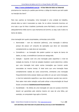 Curso Banco de dados com C# e o Visual Studio .NET 2005

        http://www.juliobattisti.com.br - A Sua Sala de Aula na Internet

precisamos ter inserido já o pedido para termos o código do mesmo que será usado

na inserção dos itens?



Para isso usamos as transações. Uma transação é uma unidade de trabalho,

através dela ou tudo é executado ou nada. Se no ultimo momento tivermos um

erro tudo o que foi feito é desfeito (conhecido como Roll Back) e se tudo ocorrer

adequadamente então ocorre o que chamamos de Commit, ou seja, tudo é salvo no

banco de dados.



Uma transação tem quatro propriedades, conhecidas como ACID:

    •     Atomicidade – vem do indivisível (atômico), uma transação é atômica

          porque ela possui um conjunto de operações que deve ser executada

          completamente ou nada deve ser executado.

    •     Consistência – as transação não podem quebrar as regras do banco de

          dados, ou seja, a consistência é precisa ser assegurada.

    •     Isolação – Quando você cria uma transação pode especificar o nível de

          isolação da mesma. O nível de isolação (Isolation Level) determina o efeito

          que uma transação terá sobre outras transações que tiverem sendo

          executadas ao mesmo tempo. O ideal seria que uma transação fosse

          completamente isolada de outra concorrente, entretanto uma transação

          frequentemente tenta acessar dados que estão em uso por outra transação,

          o nível de isolamento especifica o que deve acontecer quando isso ocorrer.

          Para saber mais sobre isolação você pode utilizar a documentação do Visual

          Studio consultando IsolationLevel Enumeration.

    •     Durabilidade – Os efeitos de uma transação em caso de sucesso (Commit)

          devem ser garantidos pelo sistema mesmo em caso de uma falha, por

          exemplo, no computador logo após o Commit.




Autor: Herbert Moroni Cavallari da Costa Gois – blog: www.moroni.com.br     Página 299

        ESTE MATERIAL NÃO PODE SER UTILIZADO EM SALA DE AULA E EM TREINAMENTOS
 