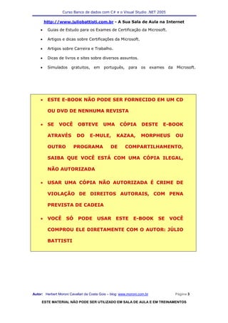 Curso Banco de dados com C# e o Visual Studio .NET 2005

        http://www.juliobattisti.com.br - A Sua Sala de Aula na Internet

    •    Guias de Estudo para os Exames de Certificação da Microsoft.

    •    Artigos e dicas sobre Certificações da Microsoft.

    •    Artigos sobre Carreira e Trabalho.

    •    Dicas de livros e sites sobre diversos assuntos.

    •    Simulados     gratuitos,    em    português,     para    os      exames   da   Microsoft.




    •    ESTE E-BOOK NÃO PODE SER FORNECIDO EM UM CD

         OU DVD DE NENHUMA REVISTA

    •    SE     VOCÊ       OBTEVE          UMA       CÓPIA        DESTE        E-BOOK

         ATRAVÉS           DO      E-MULE,         KAZAA,         MORPHEUS              OU

         OUTRO           PROGRAMA              DE       COMPARTILHAMENTO,

         SAIBA QUE VOCÊ ESTÁ COM UMA CÓPIA ILEGAL,

         NÃO AUTORIZADA

    •    USAR UMA CÓPIA NÃO AUTORIZADA É CRIME DE

         VIOLAÇÃO DE DIREITOS AUTORAIS, COM PENA

         PREVISTA DE CADEIA

    •    VOCÊ       SÓ     PODE        USAR        ESTE      E-BOOK          SE    VOCÊ

         COMPROU ELE DIRETAMENTE COM O AUTOR: JÚLIO

         BATTISTI




Autor: Herbert Moroni Cavallari da Costa Gois – blog: www.moroni.com.br                 Página 3

     ESTE MATERIAL NÃO PODE SER UTILIZADO EM SALA DE AULA E EM TREINAMENTOS
 