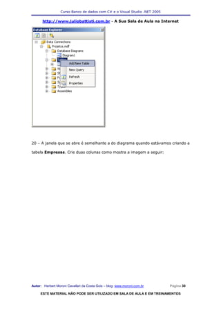Curso Banco de dados com C# e o Visual Studio .NET 2005

      http://www.juliobattisti.com.br - A Sua Sala de Aula na Internet




20 – A janela que se abre é semelhante a do diagrama quando estávamos criando a

tabela Empresas. Crie duas colunas como mostra a imagem a seguir:




Autor: Herbert Moroni Cavallari da Costa Gois – blog: www.moroni.com.br     Página 30

     ESTE MATERIAL NÃO PODE SER UTILIZADO EM SALA DE AULA E EM TREINAMENTOS
 