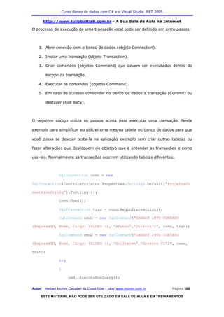 Curso Banco de dados com C# e o Visual Studio .NET 2005

      http://www.juliobattisti.com.br - A Sua Sala de Aula na Internet

O processo de execução de uma transação local pode ser definido em cinco passos:



    1. Abrir conexão com o banco de dados (objeto Connection).

    2. Iniciar uma transação (objeto Transaction).

    3. Criar comandos (objetos Command) que devem ser executados dentro do

        escopo da transação.

    4. Executar os comandos (objetos Command).

    5. Em caso de sucesso consolidar no banco de dados a transação (Commit) ou

        desfazer (Roll Back).



O seguinte código utiliza os passos acima para executar uma transação. Neste

exemplo para simplificar eu utilizei uma mesma tabela no banco de dados para que

você possa se desejar testa-la na aplicação exemplo sem criar outras tabelas ou

fazer alterações que desfoquem do objetivo que é entender as transações e como

usa-las. Normalmente as transações ocorrem utilizando tabelas diferentes.



                SqlConnection conn = new

SqlConnection(ControleProjetos.Properties.Settings.Default["ProjetosCo

nnectionString"].ToString());

                conn.Open();

                SqlTransaction tran = conn.BeginTransaction();

                SqlCommand cmd1 = new SqlCommand("INSERT INTO CONTATO

(EmpresaID, Nome, Cargo) VALUES (1, 'Afonso','Diretor')", conn, tran);

                SqlCommand cmd2 = new SqlCommand("INSERT INTO CONTATO

(EmpresaID, Nome, Cargo) VALUES (1, 'Guilherme','Gerente TI')", conn,

tran);

                try

                {

                      cmd1.ExecuteNonQuery();

Autor: Herbert Moroni Cavallari da Costa Gois – blog: www.moroni.com.br     Página 300

     ESTE MATERIAL NÃO PODE SER UTILIZADO EM SALA DE AULA E EM TREINAMENTOS
 