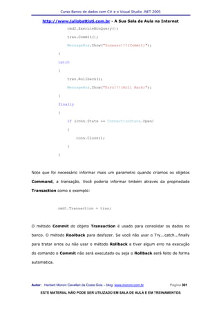 Curso Banco de dados com C# e o Visual Studio .NET 2005

      http://www.juliobattisti.com.br - A Sua Sala de Aula na Internet
                      cmd2.ExecuteNonQuery();

                      tran.Commit();

                      MessageBox.Show("Sucesso!!!(Commit)");

                }

                catch

                {

                      tran.Rollback();

                      MessageBox.Show("Erro!!!(Roll Back)");

                }

                finally

                {

                      if (conn.State == ConnectionState.Open)

                      {

                            conn.Close();

                      }

                }



Note que foi necessário informar mais um parametro quando criamos os objetos

Command, a transação. Você poderia informar tmbém através da propriedade

Transaction como o exemplo:



                cmd1.Transaction = tran;



O método Commit do objeto Transaction é usado para consolidar os dados no

banco. O método Roolback para desfazer. Se você não usar o Try...catch...finally

para tratar erros ou não usar o método Rollback e tiver algum erro na execução

do comando o Commit não será executado ou seja o Rollback será feito de forma

automatica.




Autor: Herbert Moroni Cavallari da Costa Gois – blog: www.moroni.com.br     Página 301

     ESTE MATERIAL NÃO PODE SER UTILIZADO EM SALA DE AULA E EM TREINAMENTOS
 