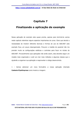 Curso Banco de dados com C# e o Visual Studio .NET 2005

        http://www.juliobattisti.com.br - A Sua Sala de Aula na Internet




                                     Capitulo 7

         Finalizando a aplicação de exemplo


Nossa aplicação de exemplo esta quase pronta, apenas para terminá-la vamos

neste capitulo relembrar alguns aspectos importantes do curso. Claro que devido a

necessidade de mostrar diferente técnicas e formas de uso do ADO.NET este

exemplo ficou um pouco desorganizado. Procurei a medida do possível não me

prender muito as configurações estéticas e controles para focar no núcleo do

ADO.NET. Provavelmente suas aplicações não serão assim, elas deverão seguir um

modelo mais organizado e você vai criar mais métodos e algumas classes que o

ajudarão a orgazinar sua aplicação e reaproveitar o código desenvolvido.



1   -    Vamos    adicionar     um    novo     formulário     a   nossa   aplicação    chamado

CadastroTipoEmpresa como mostra a imagem:




Autor: Herbert Moroni Cavallari da Costa Gois – blog: www.moroni.com.br               Página 302

        ESTE MATERIAL NÃO PODE SER UTILIZADO EM SALA DE AULA E EM TREINAMENTOS
 