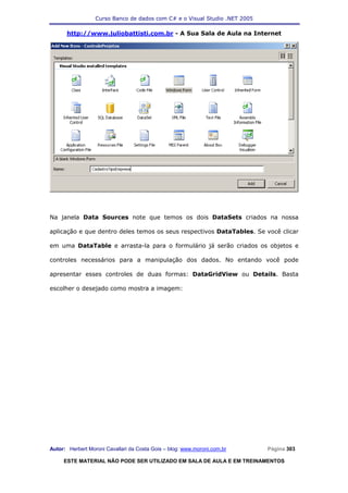 Curso Banco de dados com C# e o Visual Studio .NET 2005

      http://www.juliobattisti.com.br - A Sua Sala de Aula na Internet




Na janela Data Sources note que temos os dois DataSets criados na nossa

aplicação e que dentro deles temos os seus respectivos DataTables. Se você clicar

em uma DataTable e arrasta-la para o formulário já serão criados os objetos e

controles necessários para a manipulação dos dados. No entando você pode

apresentar esses controles de duas formas: DataGridView ou Details. Basta

escolher o desejado como mostra a imagem:




Autor: Herbert Moroni Cavallari da Costa Gois – blog: www.moroni.com.br     Página 303

     ESTE MATERIAL NÃO PODE SER UTILIZADO EM SALA DE AULA E EM TREINAMENTOS
 