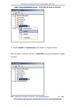 Curso Banco de dados com C# e o Visual Studio .NET 2005

      http://www.juliobattisti.com.br - A Sua Sala de Aula na Internet




2 – Escolha Details em TipoEmpresa como mostrou a imagem anterior.



Note que agora o ícone que identifica o DataTable muda para representar a opção

escolhida:




Autor: Herbert Moroni Cavallari da Costa Gois – blog: www.moroni.com.br     Página 304

     ESTE MATERIAL NÃO PODE SER UTILIZADO EM SALA DE AULA E EM TREINAMENTOS
 