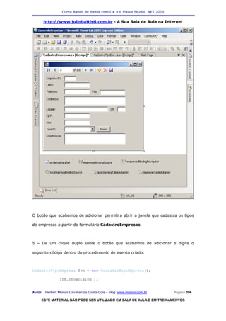 Curso Banco de dados com C# e o Visual Studio .NET 2005

      http://www.juliobattisti.com.br - A Sua Sala de Aula na Internet




O botão que acabamos de adicionar permitira abrir a janela que cadastra os tipos

de empresas a partir do formulário CadastroEmpresas.



5 – De um clique duplo sobre o botão que acabamos de adicionar e digite o

seguinte código dentro do procedimento de evento criado:



CadastroTipoEmpresa frm = new CadastroTipoEmpresa();

                frm.ShowDialog();


Autor: Herbert Moroni Cavallari da Costa Gois – blog: www.moroni.com.br     Página 306

     ESTE MATERIAL NÃO PODE SER UTILIZADO EM SALA DE AULA E EM TREINAMENTOS
 