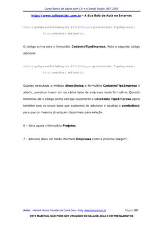 Curso Banco de dados com C# e o Visual Studio .NET 2005

      http://www.juliobattisti.com.br - A Sua Sala de Aula na Internet



this.tipoEmpresaTableAdapter.Fill(this.projetosDataSet.TipoEmpresa);

                this.comboBox1.Refresh();



O código acima abre o formulário CadastroTipoEmpresa. Note o seguinte código

adicional:



this.tipoEmpresaTableAdapter.Fill(this.projetosDataSet.TipoEmpresa);

                this.comboBox1.Refresh();



Quando executado o método ShowDialog o formulário CadastroTipoEmpresa é

aberto, podemos inserir um ou vários tipos de empresas neste formulário. Quando

fechamos ele o código acima carrega novamente a DataTable TipoEmpresa agora

também com os novos tipos que acabamos de adicionar e atualiza o comboBox1

para que os mesmos já estejam disponíveis para seleção.



6 – Abra agora o formulário Projetos.



7 – Adicione mais um botão chamado Empresas como a próxima imagem:




Autor: Herbert Moroni Cavallari da Costa Gois – blog: www.moroni.com.br     Página 307

     ESTE MATERIAL NÃO PODE SER UTILIZADO EM SALA DE AULA E EM TREINAMENTOS
 