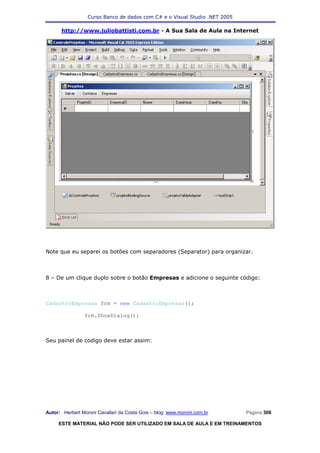 Curso Banco de dados com C# e o Visual Studio .NET 2005

      http://www.juliobattisti.com.br - A Sua Sala de Aula na Internet




Note que eu separei os botões com separadores (Separator) para organizar.



8 – De um clique duplo sobre o botão Empresas e adicione o seguinte código:



CadastroEmpresas frm = new CadastroEmpresas();

                frm.ShowDialog();



Seu painel de codigo deve estar assim:




Autor: Herbert Moroni Cavallari da Costa Gois – blog: www.moroni.com.br     Página 308

     ESTE MATERIAL NÃO PODE SER UTILIZADO EM SALA DE AULA E EM TREINAMENTOS
 