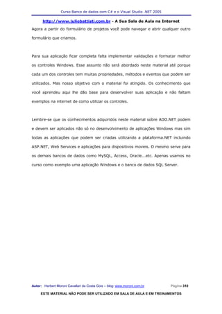 Curso Banco de dados com C# e o Visual Studio .NET 2005

      http://www.juliobattisti.com.br - A Sua Sala de Aula na Internet

Agora a partir do formulário de projetos você pode navegar e abrir qualquer outro

formulário que criamos.



Para sua aplicação ficar completa falta implementar validações e formatar melhor

os controles Windows. Esse assunto não será abordado neste material até porque

cada um dos controles tem muitas propriedades, métodos e eventos que podem ser

utilizados. Mas nosso objetivo com o material foi atingido. Os conhecimento que

você aprendeu aqui lhe dão base para desenvolver suas aplicação e não faltam

exemplos na internet de como utilizar os controles.



Lembre-se que os conhecimentos adquiridos neste material sobre ADO.NET podem

e devem ser aplicados não só no desenvolvimento de aplicações Windows mas sim

todas as aplicações que podem ser criadas utilizando a plataforma.NET incluindo

ASP.NET, Web Services e aplicações para dispositivos moveis. O mesmo serve para

os demais bancos de dados como MySQL, Access, Oracle...etc. Apenas usamos no

curso como exemplo uma aplicação Windows e o banco de dados SQL Server.




Autor: Herbert Moroni Cavallari da Costa Gois – blog: www.moroni.com.br     Página 310

     ESTE MATERIAL NÃO PODE SER UTILIZADO EM SALA DE AULA E EM TREINAMENTOS
 