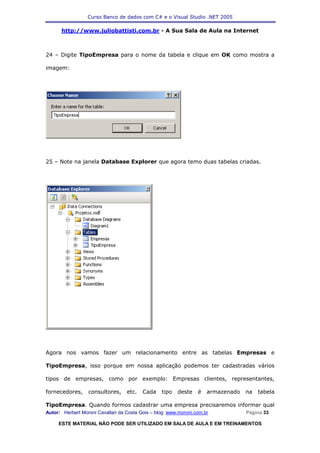 Curso Banco de dados com C# e o Visual Studio .NET 2005

      http://www.juliobattisti.com.br - A Sua Sala de Aula na Internet



24 – Digite TipoEmpresa para o nome da tabela e clique em OK como mostra a

imagem:




25 – Note na janela Database Explorer que agora temo duas tabelas criadas.




Agora nos vamos fazer um relacionamento entre as tabelas Empresas e

TipoEmpresa, isso porque em nossa aplicação podemos ter cadastradas vários

tipos de empresas, como por exemplo: Empresas clientes, representantes,

fornecedores,     consultores,     etc.   Cada    tipo   deste    é   armazenado   na   tabela

TipoEmpresa. Quando formos cadastrar uma empresa precisaremos informar qual
Autor: Herbert Moroni Cavallari da Costa Gois – blog: www.moroni.com.br            Página 33

     ESTE MATERIAL NÃO PODE SER UTILIZADO EM SALA DE AULA E EM TREINAMENTOS
 
