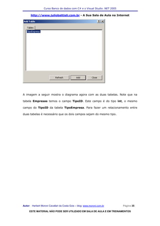 Curso Banco de dados com C# e o Visual Studio .NET 2005

      http://www.juliobattisti.com.br - A Sua Sala de Aula na Internet




A imagem a seguir mostra o diagrama agora com as duas tabelas. Note que na

tabela Empresas temos o campo TipoID. Este campo é do tipo int, o mesmo

campo do TipoID da tabela TipoEmpresa. Para fazer um relacionamento entre

duas tabelas é necessário que os dois campos sejam do mesmo tipo.




Autor: Herbert Moroni Cavallari da Costa Gois – blog: www.moroni.com.br     Página 35

     ESTE MATERIAL NÃO PODE SER UTILIZADO EM SALA DE AULA E EM TREINAMENTOS
 