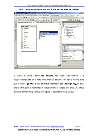 Curso Banco de dados com C# e o Visual Studio .NET 2005

      http://www.juliobattisti.com.br - A Sua Sala de Aula na Internet




É exibida a janela Tables and Colums, nela você pode verificar se o

relacionamento esta sendo feito corretamente e dar um nome para o mesmo. Note

que a coluna TipoID da tabela Empresa é conhecido como Foreign key, ou seja,

chave estrangeria. Geralmente um relacionamento é sempre feito entre uma chave

primaria (Primary key) e chave estrangeira ou secundária (Foreign key).




Autor: Herbert Moroni Cavallari da Costa Gois – blog: www.moroni.com.br     Página 37

     ESTE MATERIAL NÃO PODE SER UTILIZADO EM SALA DE AULA E EM TREINAMENTOS
 