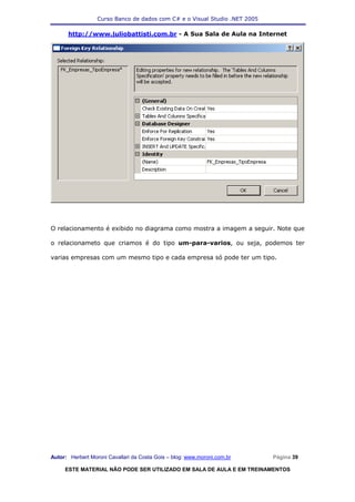 Curso Banco de dados com C# e o Visual Studio .NET 2005

      http://www.juliobattisti.com.br - A Sua Sala de Aula na Internet




O relacionamento é exibido no diagrama como mostra a imagem a seguir. Note que

o relacionameto que criamos é do tipo um-para-varios, ou seja, podemos ter

varias empresas com um mesmo tipo e cada empresa só pode ter um tipo.




Autor: Herbert Moroni Cavallari da Costa Gois – blog: www.moroni.com.br     Página 39

     ESTE MATERIAL NÃO PODE SER UTILIZADO EM SALA DE AULA E EM TREINAMENTOS
 