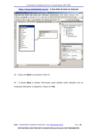 Curso Banco de dados com C# e o Visual Studio .NET 2005

      http://www.juliobattisti.com.br - A Sua Sala de Aula na Internet




33 – Clique em Save ou pressione CTRL+S.



34 - A janela Save é exibida informando quais tabelas serão afetadas com as

mudanças efetuadas no diagrama. Clique em Yes.




Autor: Herbert Moroni Cavallari da Costa Gois – blog: www.moroni.com.br     Página 40

     ESTE MATERIAL NÃO PODE SER UTILIZADO EM SALA DE AULA E EM TREINAMENTOS
 