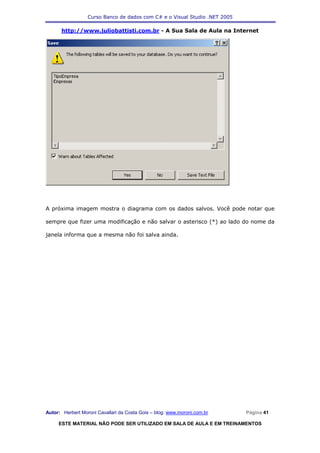 Curso Banco de dados com C# e o Visual Studio .NET 2005

      http://www.juliobattisti.com.br - A Sua Sala de Aula na Internet




A próxima imagem mostra o diagrama com os dados salvos. Você pode notar que

sempre que fizer uma modificação e não salvar o asterisco (*) ao lado do nome da

janela informa que a mesma não foi salva ainda.




Autor: Herbert Moroni Cavallari da Costa Gois – blog: www.moroni.com.br     Página 41

     ESTE MATERIAL NÃO PODE SER UTILIZADO EM SALA DE AULA E EM TREINAMENTOS
 