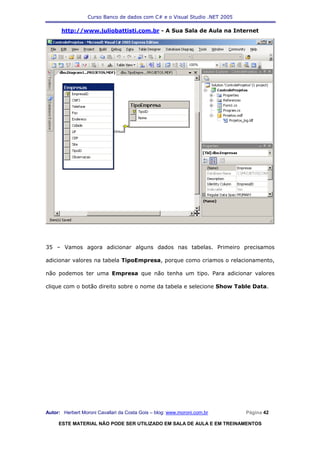 Curso Banco de dados com C# e o Visual Studio .NET 2005

      http://www.juliobattisti.com.br - A Sua Sala de Aula na Internet




35 – Vamos agora adicionar alguns dados nas tabelas. Primeiro precisamos

adicionar valores na tabela TipoEmpresa, porque como criamos o relacionamento,

não podemos ter uma Empresa que não tenha um tipo. Para adicionar valores

clique com o botão direito sobre o nome da tabela e selecione Show Table Data.




Autor: Herbert Moroni Cavallari da Costa Gois – blog: www.moroni.com.br     Página 42

     ESTE MATERIAL NÃO PODE SER UTILIZADO EM SALA DE AULA E EM TREINAMENTOS
 